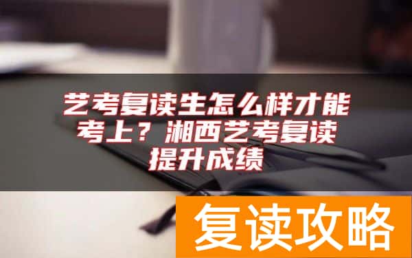 艺考复读生怎么样才能考上？湘西艺考复读提升成绩